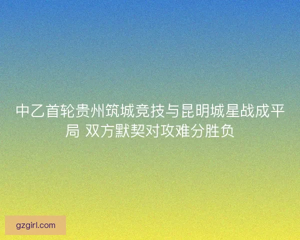 中乙首轮贵州筑城竞技与昆明城星战成平局 双方默契对攻难分胜负