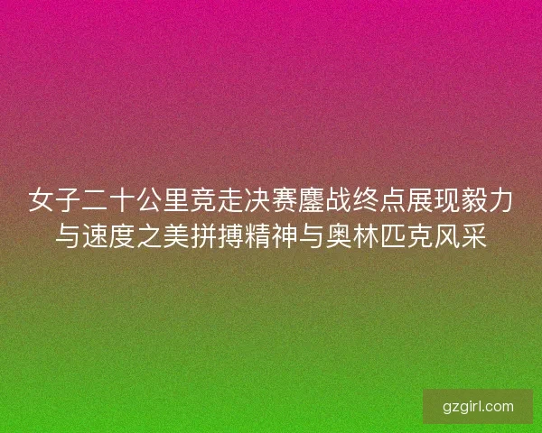 女子二十公里竞走决赛鏖战终点展现毅力与速度之美拼搏精神与奥林匹克风采