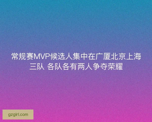 常规赛MVP候选人集中在广厦北京上海三队 各队各有两人争夺荣耀