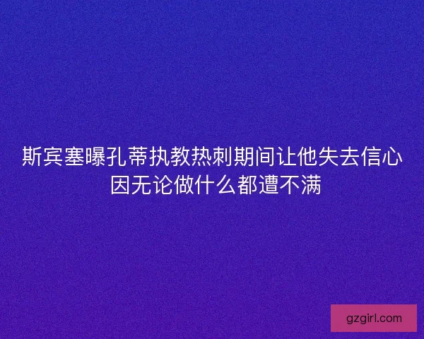 斯宾塞曝孔蒂执教热刺期间让他失去信心 因无论做什么都遭不满