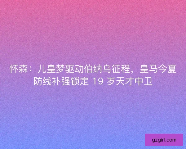 怀森：儿皇梦驱动伯纳乌征程，皇马今夏防线补强锁定 19 岁天才中卫