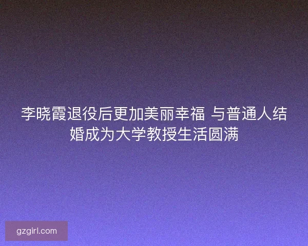 李晓霞退役后更加美丽幸福 与普通人结婚成为大学教授生活圆满