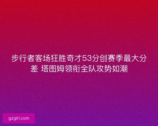 步行者客场狂胜奇才53分创赛季最大分差 塔图姆领衔全队攻势如潮 步行者客场狂胜奇才53分创赛季最大分差 塔图姆领衔全队攻势如潮