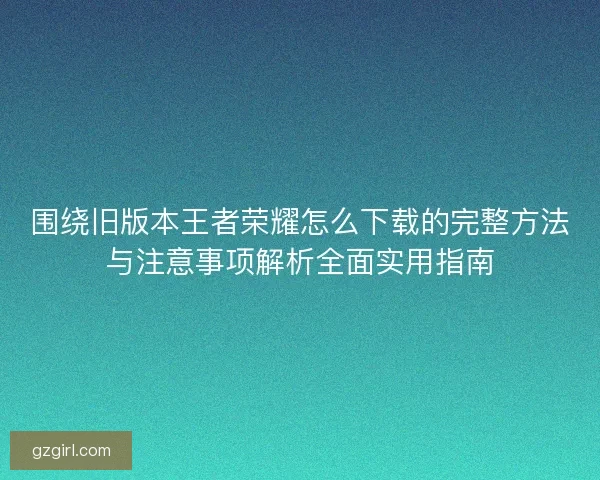 围绕旧版本王者荣耀怎么下载的完整方法与注意事项解析全面实用指南