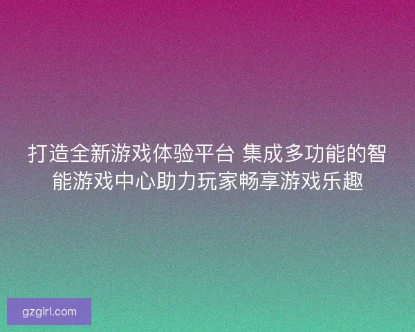打造全新游戏体验平台 集成多功能的智能游戏中心助力玩家畅享游戏乐趣