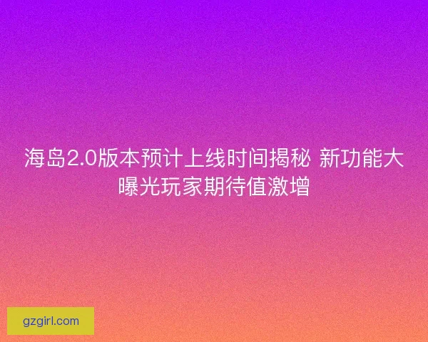 海岛2.0版本预计上线时间揭秘 新功能大曝光玩家期待值激增