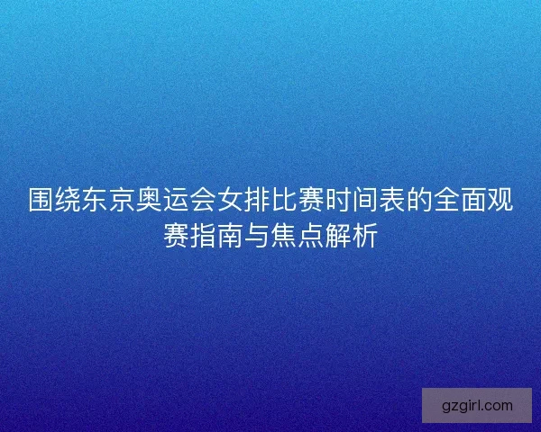 围绕东京奥运会女排比赛时间表的全面观赛指南与焦点解析