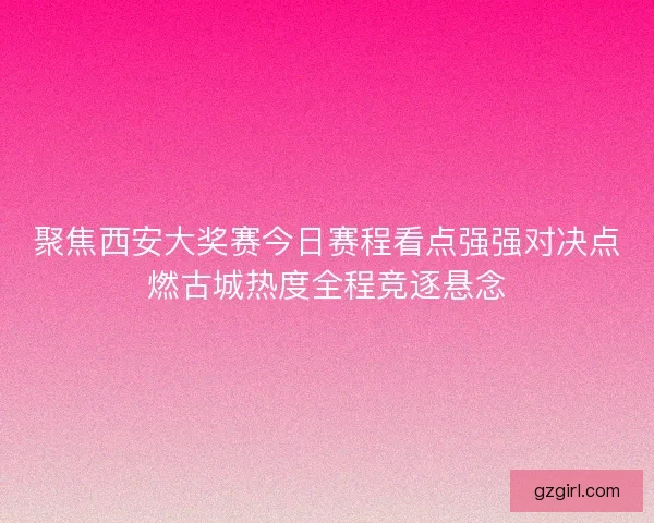 聚焦西安大奖赛今日赛程看点强强对决点燃古城热度全程竞逐悬念