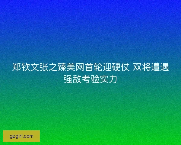 郑钦文张之臻美网首轮迎硬仗 双将遭遇强敌考验实力 郑钦文张之臻美网首轮迎硬仗 双将遭遇强敌考验实力
