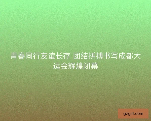 青春同行友谊长存 团结拼搏书写成都大运会辉煌闭幕