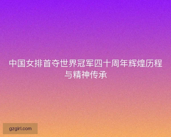 中国女排首夺世界冠军四十周年辉煌历程与精神传承
