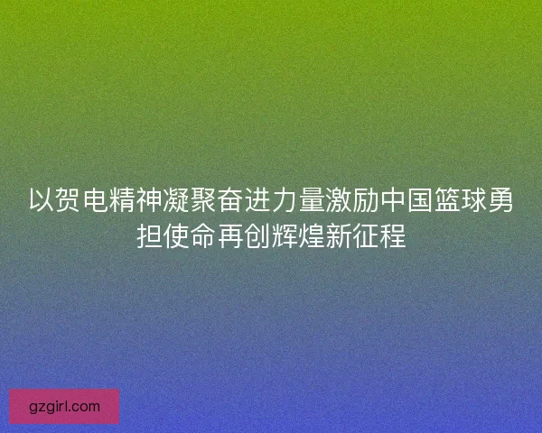 以贺电精神凝聚奋进力量激励中国篮球勇担使命再创辉煌新征程