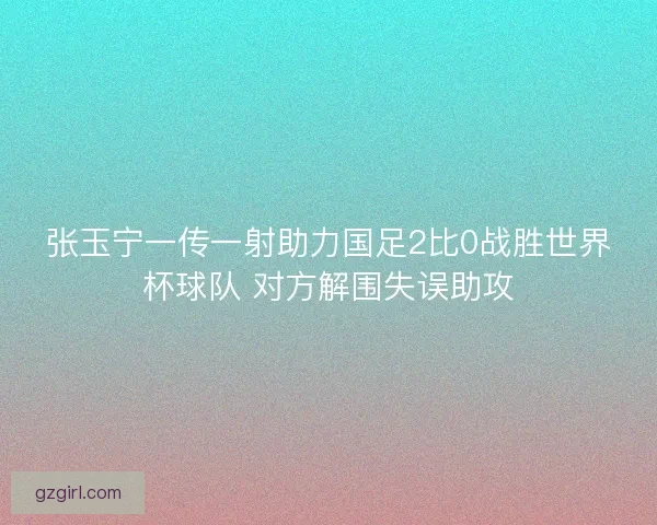 张玉宁一传一射助力国足2比0战胜世界杯球队 对方解围失误助攻 张玉宁一传一射助力国足2比0战胜世界杯球队 对方解围失误助攻