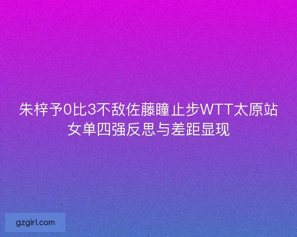 朱梓予0比3不敌佐藤瞳止步WTT太原站女单四强反思与差距显现