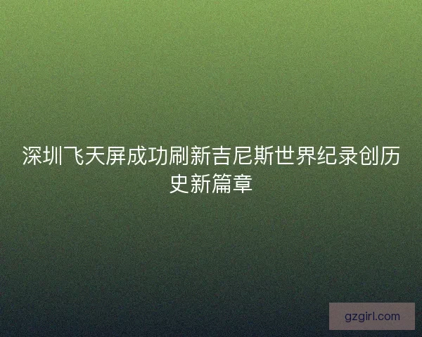 深圳飞天屏成功刷新吉尼斯世界纪录创历史新篇章 深圳飞天屏成功刷新吉尼斯世界纪录创历史新篇章