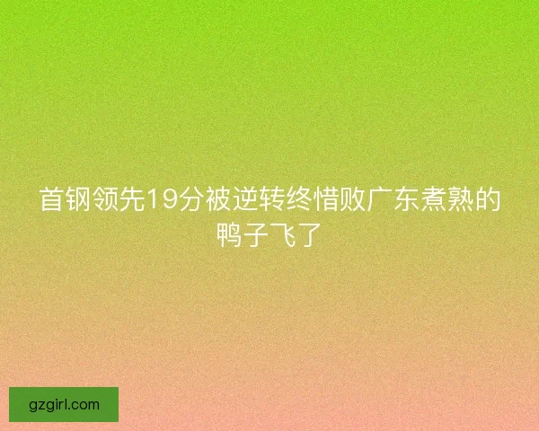首钢领先19分被逆转终惜败广东煮熟的鸭子飞了