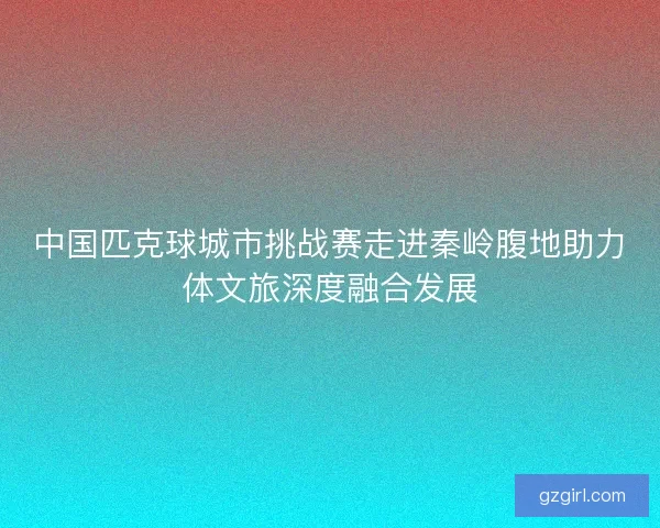 中国匹克球城市挑战赛走进秦岭腹地助力体文旅深度融合发展 中国匹克球城市挑战赛走进秦岭腹地助力体文旅深度融合发展