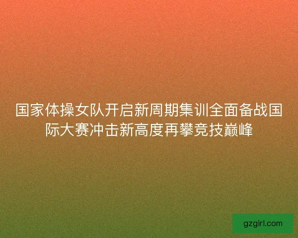 国家体操女队开启新周期集训全面备战国际大赛冲击新高度再攀竞技巅峰 国家体操女队开启新周期集训全面备战国际大赛冲击新高度再攀竞技巅峰