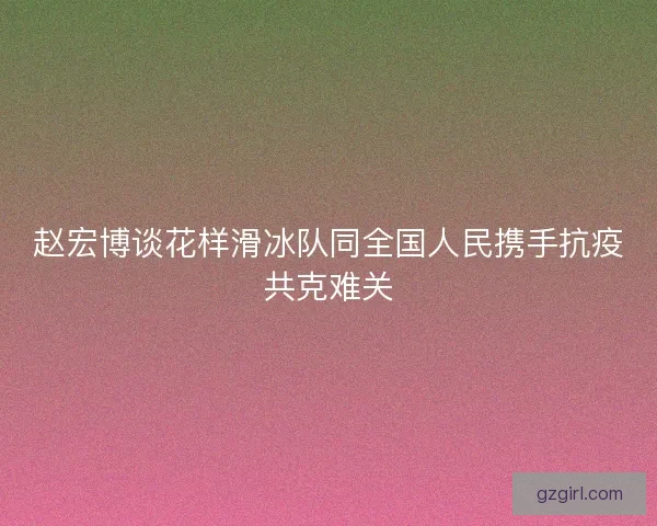 赵宏博谈花样滑冰队同全国人民携手抗疫共克难关