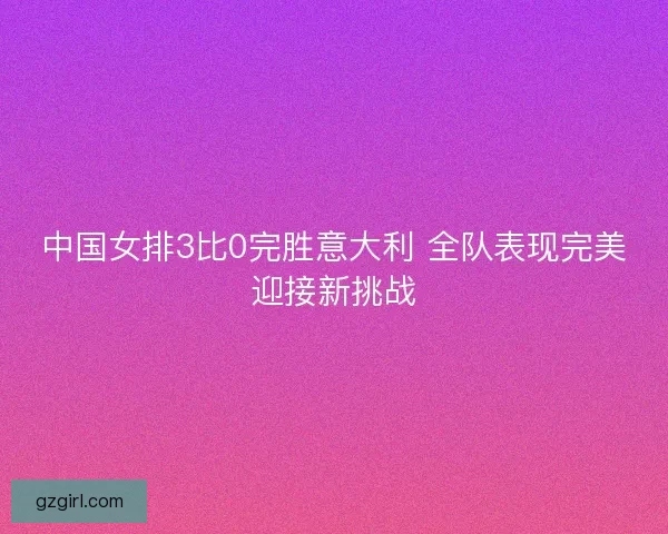 中国女排3比0完胜意大利 全队表现完美迎接新挑战