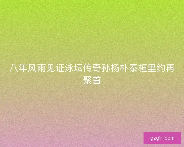 八年风雨见证泳坛传奇孙杨朴泰桓里约再聚首 八年风雨见证泳坛传奇孙杨朴泰桓里约再聚首