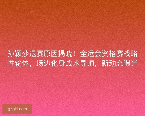 孙颖莎退赛原因揭晓！全运会资格赛战略性轮休，场边化身战术导师，新动态曝光