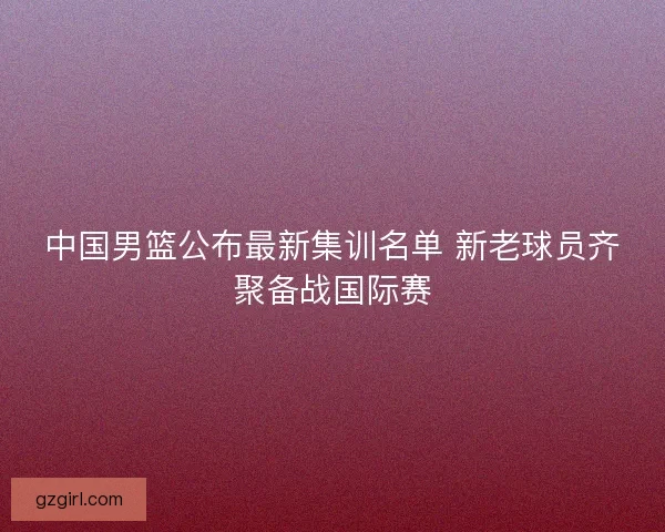 中国男篮公布最新集训名单 新老球员齐聚备战国际赛 中国男篮公布最新集训名单 新老球员齐聚备战国际赛