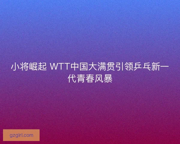 小将崛起 WTT中国大满贯引领乒乓新一代青春风暴 小将崛起 WTT中国大满贯引领乒乓新一代青春风暴