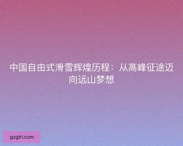 中国自由式滑雪辉煌历程：从高峰征途迈向远山梦想