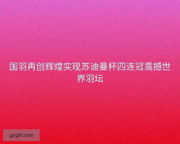 国羽再创辉煌实现苏迪曼杯四连冠震撼世界羽坛