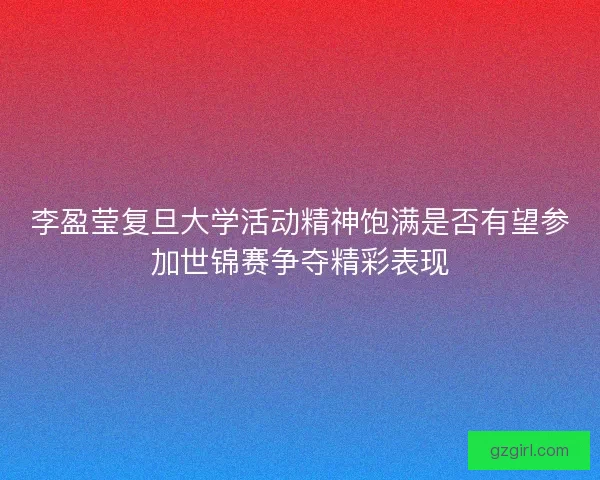 李盈莹复旦大学活动精神饱满是否有望参加世锦赛争夺精彩表现