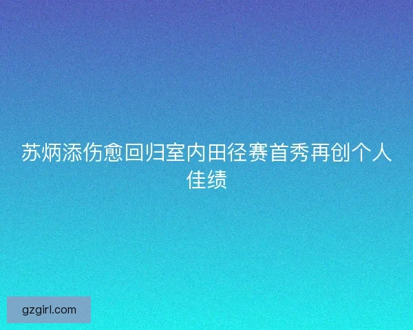 苏炳添伤愈回归室内田径赛首秀再创个人佳绩 苏炳添伤愈回归室内田径赛首秀再创个人佳绩