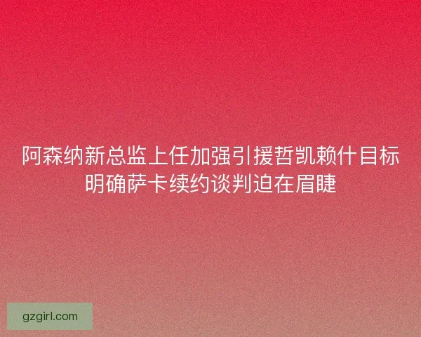 阿森纳新总监上任加强引援哲凯赖什目标明确萨卡续约谈判迫在眉睫