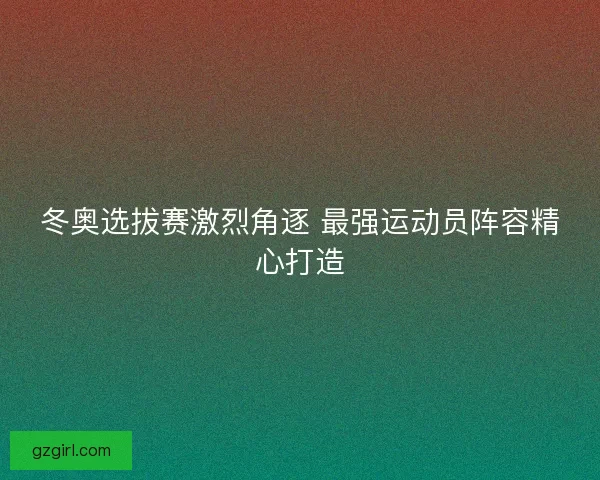 冬奥选拔赛激烈角逐 最强运动员阵容精心打造 冬奥选拔赛激烈角逐 最强运动员阵容精心打造