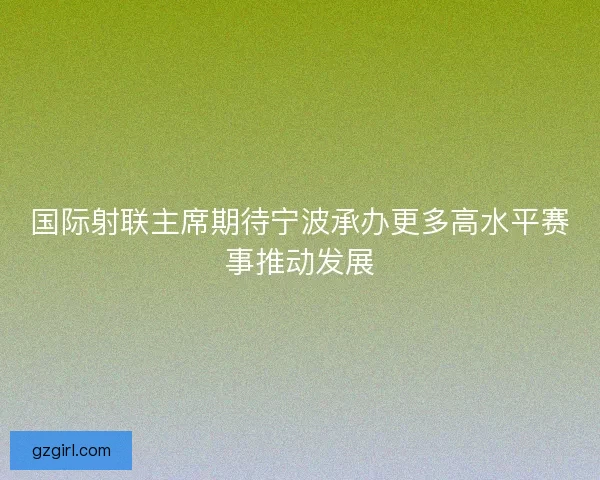 国际射联主席期待宁波承办更多高水平赛事推动发展 国际射联主席期待宁波承办更多高水平赛事推动发展
