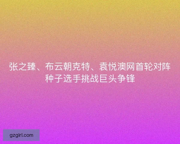 张之臻、布云朝克特、袁悦澳网首轮对阵种子选手挑战巨头争锋 张之臻、布云朝克特、袁悦澳网首轮对阵种子选手挑战巨头争锋