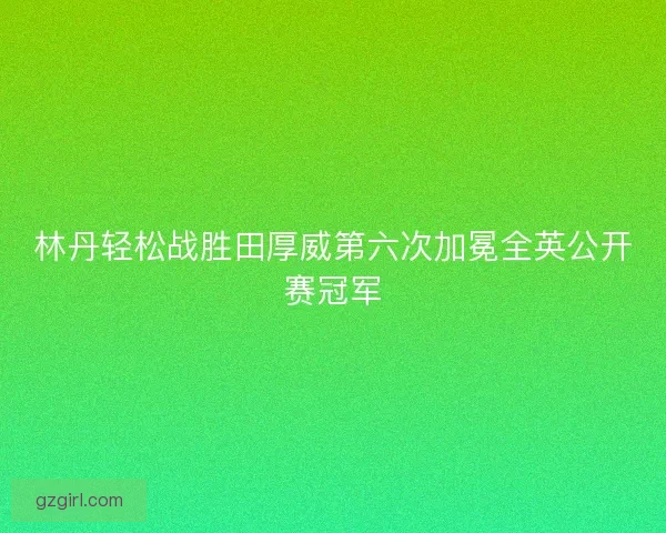 林丹轻松战胜田厚威第六次加冕全英公开赛冠军 林丹轻松战胜田厚威第六次加冕全英公开赛冠军