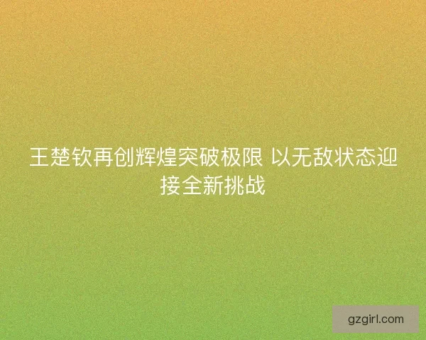 王楚钦再创辉煌突破极限 以无敌状态迎接全新挑战 王楚钦再创辉煌突破极限 以无敌状态迎接全新挑战