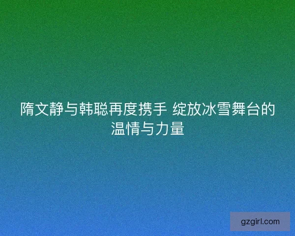 隋文静与韩聪再度携手 绽放冰雪舞台的温情与力量