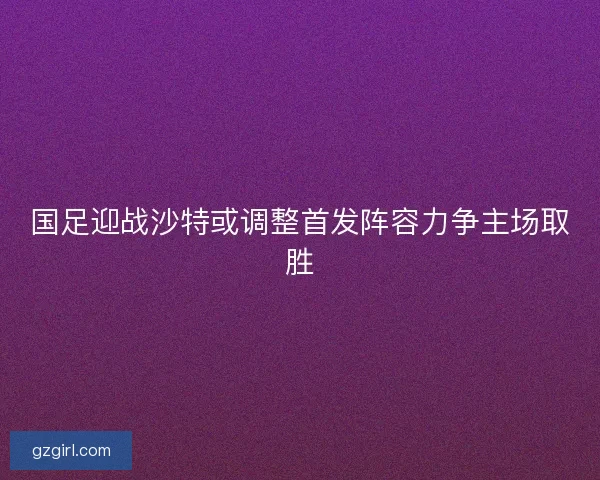 国足迎战沙特或调整首发阵容力争主场取胜